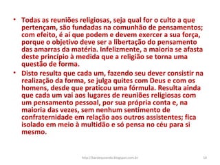 • Todas as reuniões religiosas, seja qual for o culto a que
pertençam, são fundadas na comunhão de pensamentos;
com efeito, é aí que podem e devem exercer a sua força,
porque o objetivo deve ser a libertação do pensamento
das amarras da matéria. Infelizmente, a maioria se afasta
deste princípio à medida que a religião se torna uma
questão de forma.
• Disto resulta que cada um, fazendo seu dever consistir na
realização da forma, se julga quites com Deus e com os
homens, desde que praticou uma fórmula. Resulta ainda
que cada um vai aos lugares de reuniões religiosas com
um pensamento pessoal, por sua própria conta e, na
maioria das vezes, sem nenhum sentimento de
confraternidade em relação aos outros assistentes; fica
isolado em meio à multidão e só pensa no céu para si
mesmo.
14http://kardequiando.blogspot.com.br
 