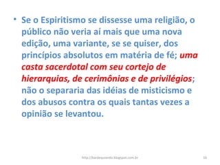 • Se o Espiritismo se dissesse uma religião, o
público não veria aí mais que uma nova
edição, uma variante, se se quiser, dos
princípios absolutos em matéria de fé; uma
casta sacerdotal com seu cortejo de
hierarquias, de cerimônias e de privilégios;
não o separaria das idéias de misticismo e
dos abusos contra os quais tantas vezes a
opinião se levantou.
16http://kardequiando.blogspot.com.br
 
