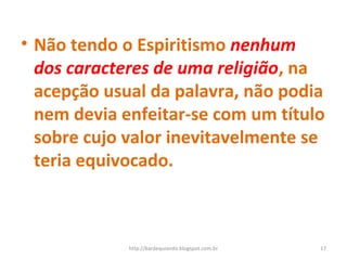 • Não tendo o Espiritismo nenhum
dos caracteres de uma religião, na
acepção usual da palavra, não podia
nem devia enfeitar-se com um título
sobre cujo valor inevitavelmente se
teria equivocado.
17http://kardequiando.blogspot.com.br
 