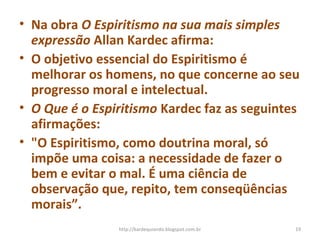 • Na obra O Espiritismo na sua mais simples
expressão Allan Kardec afirma:
• O objetivo essencial do Espiritismo é
melhorar os homens, no que concerne ao seu
progresso moral e intelectual.
• O Que é o Espiritismo Kardec faz as seguintes
afirmações:
• "O Espiritismo, como doutrina moral, só
impõe uma coisa: a necessidade de fazer o
bem e evitar o mal. É uma ciência de
observação que, repito, tem conseqüências
morais”.
19http://kardequiando.blogspot.com.br
 