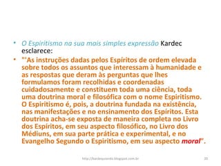 • O Espiritismo na sua mais simples expressão Kardec
esclarece:
• "'As instruções dadas pelos Espíritos de ordem elevada
sobre todos os assuntos que interessam à humanidade e
as respostas que deram às perguntas que lhes
formulamos foram recolhidas e coordenadas
cuidadosamente e constituem toda uma ciência, toda
uma doutrina moral e filosófica com o nome Espiritismo.
O Espiritismo é, pois, a doutrina fundada na existência,
nas manifestações e no ensinamento dos Espíritos. Esta
doutrina acha-se exposta de maneira completa no Livro
dos Espíritos, em seu aspecto filosófico, no Livro dos
Médiuns, em sua parte prática e experimental, e no
Evangelho Segundo o Espiritismo, em seu aspecto moral”.
20http://kardequiando.blogspot.com.br
 