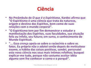 Ciência
• No Preâmbulo de O que é o Espiritismo, Kardec afirma que
"O Espiritismo é uma ciência que trata da natureza,
origem e destino dos Espíritos, bem como de suas
relações com o mundo corporal".
• "O Espiritismo tem por fim demonstrar e estudar a
manifestação dos Espíritos, suas faculdades, sua situação
feliz ou infeliz, seu futuro; em suma, o conhecimento do
Mundo Espiritual.
• "... Essa crença apoia-se sobre o raciocínio e sobre os
fatos. Eu próprio não a adotei senão depois de meticuloso
exame, o hábito das coisas positivas, sondei, perscrutei
esta nova ciência nos seus mais íntimos refolhos; busquei
explicar-me tudo, porque não costumo aceitar idéia
alguma sem lhe conhecer o como e o porquê“.
22http://kardequiando.blogspot.com.br
 