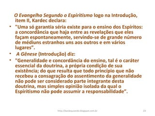 O Evangelho Segundo o Espiritismo logo na Introdução,
item II, Kardec declara:
• "Uma só garantia séria existe para o ensino dos Espíritos:
a concordância que haja entre as revelações que eles
façam espontaneamente, servindo-se de grande número
de médiuns estranhos uns aos outros e em vários
lugares”.
• A Gênese (Introdução) diz:
• "Generalidade e concordância do ensino, tal é o caráter
essencial da doutrina, a própria condição de sua
existência; do que resulta que todo princípio que não
recebeu a consagração do assentimento da generalidade
não pode ser considerado parte integrante desta
doutrina, mas simples opinião isolada da qual o
Espiritismo não pode assumir a responsabilidade”.
23http://kardequiando.blogspot.com.br
 