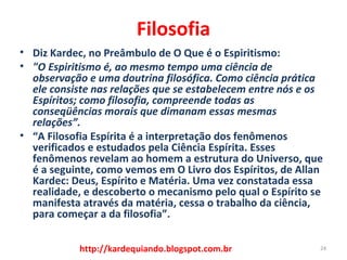 Filosofia
• Diz Kardec, no Preâmbulo de O Que é o Espiritismo:
• "O Espiritismo é, ao mesmo tempo uma ciência de 
observação e uma doutrina filosófica. Como ciência prática 
ele consiste nas relações que se estabelecem entre nós e os 
Espíritos; como filosofia, compreende todas as 
conseqüências morais que dimanam essas mesmas 
relações”.
• “A Filosofia Espírita é a interpretação dos fenômenos
verificados e estudados pela Ciência Espírita. Esses
fenômenos revelam ao homem a estrutura do Universo, que
é a seguinte, como vemos em O Livro dos Espíritos, de Allan
Kardec: Deus, Espírito e Matéria. Uma vez constatada essa
realidade, e descoberto o mecanismo pelo qual o Espírito se
manifesta através da matéria, cessa o trabalho da ciência,
para começar a da filosofia”.
24http://kardequiando.blogspot.com.br
 