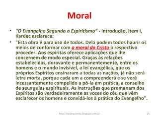 Moral
• “O Evangelho Segundo o Espiritismo” - Introdução, item I,
Kardec esclarece:
• "Esta obra é para uso de todos. Dela podem todos haurir os
meios de conformar com a moral do Cristo o respectivo
proceder. Aos espíritas oferece aplicações que lhe
concernem de modo especial. Graças às relações
estabelecidas, doravante e permanentemente, entre os
homens e o mundo invisível, a lei evangélica, que os
próprios Espíritos ensinaram a todas as nações, já não será
letra morta, porque cada um a compreenderá e se verá
incessantemente compelido a pô-la em prática, a conselho
de seus guias espirituais. As instruções que promanam dos
Espíritos são verdadeiramente as vozes do céu que vêm
esclarecer os homens e convidá-los à prática do Evangelho”.
25http://kardequiando.blogspot.com.br
 