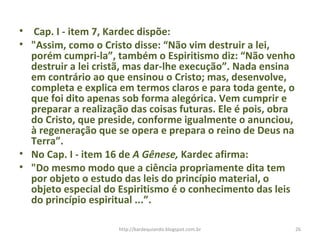 • Cap. I - item 7, Kardec dispõe:
• "Assim, como o Cristo disse: “Não vim destruir a lei,
porém cumpri-la”, também o Espiritismo diz: “Não venho
destruir a lei cristã, mas dar-lhe execução”. Nada ensina
em contrário ao que ensinou o Cristo; mas, desenvolve,
completa e explica em termos claros e para toda gente, o
que foi dito apenas sob forma alegórica. Vem cumprir e
preparar a realização das coisas futuras. Ele é pois, obra
do Cristo, que preside, conforme igualmente o anunciou,
à regeneração que se opera e prepara o reino de Deus na
Terra”.
• No Cap. I - item 16 de A Gênese, Kardec afirma:
• "Do mesmo modo que a ciência propriamente dita tem
por objeto o estudo das leis do princípio material, o
objeto especial do Espiritismo é o conhecimento das leis
do princípio espiritual ...”.
26http://kardequiando.blogspot.com.br
 