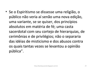 • Se o Espiritismo se dissesse uma religião, o
público não veria aí senão uma nova edição,
uma variante, se se quiser, dos princípios
absolutos em matéria de fé; uma casta
sacerdotal com seu cortejo de hierarquias, de
cerimônias e de privilégios; não o separaria
das idéias de misticismo e dos abusos contra
os quais tantas vezes se levantou a opinião
pública”.
27http://kardequiando.blogspot.com.br
 