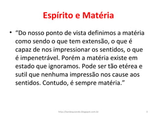 Espírito e Matéria
• “Do nosso ponto de vista definimos a matéria
como sendo o que tem extensão, o que é
capaz de nos impressionar os sentidos, o que
é impenetrável. Porém a matéria existe em
estado que ignoramos. Pode ser tão etérea e
sutil que nenhuma impressão nos cause aos
sentidos. Contudo, é sempre matéria.”
3http://kardequiando.blogspot.com.br
 