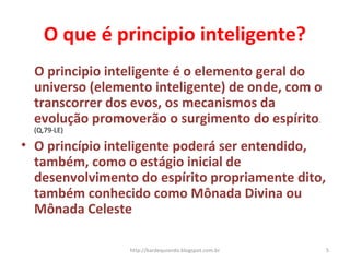 O que é principio inteligente?
O principio inteligente é o elemento geral do
universo (elemento inteligente) de onde, com o
transcorrer dos evos, os mecanismos da
evolução promoverão o surgimento do espírito.
(Q,79-LE)
• O princípio inteligente poderá ser entendido,
também, como o estágio inicial de
desenvolvimento do espírito propriamente dito,
também conhecido como Mônada Divina ou
Mônada Celeste
5http://kardequiando.blogspot.com.br
 