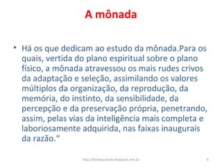 A mônada
• Há os que dedicam ao estudo da mônada.Para os
quais, vertida do plano espiritual sobre o plano
físico, a mônada atravessou os mais rudes crivos
da adaptação e seleção, assimilando os valores
múltiplos da organização, da reprodução, da
memória, do instinto, da sensibilidade, da
percepção e da preservação própria, penetrando,
assim, pelas vias da inteligência mais completa e
laboriosamente adquirida, nas faixas inaugurais
da razão.“
6http://kardequiando.blogspot.com.br
 