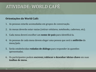ATIVIDADE: WORLD CAFÉ 
Orientações do World Café: 
1. As pessoas estarão acomodadas em grupos de conversação. 
2. As mesas deverão estar vazias (retirar celulares, notebooks, cadernos, etc). 
3. Cada mesa deverá escolher um nome de país para identificá-la. 
4. As pessoas de cada mesa devem eleger uma pessoa que será o anfitrião da 
mesa/país. 
5. Serão estabelecidas rodadas de diálogo para responder às questões 
apresentadas. 
6. Os participantes podem escrever, rabiscar e desenhar ideias-chave em suas 
3 – 
toalhas de mesa. 
 