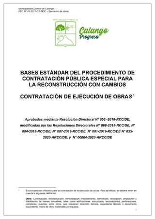 Municipalidad Distrital de Calango
PEC N° 01-2021-CS-MDC – Ejecucion de obras
1
BASES ESTÁNDAR DEL PROCEDIMIENTO DE
CONTRATACIÓN PÚBLICA ESPECIAL PARA
LA RECONSTRUCCIÓN CON CAMBIOS
CONTRATACIÓN DE EJECUCIÓN DE OBRAS 1
Aprobadas mediante Resolución Directoral Nº 056 -2018-RCC/DE,
modificadas por las Resoluciones Directorales N° 068-2018-RCC/DE, N°
084-2018-RCC/DE, N° 007-2019-RCC/DE, N° 081-2019-RCC/DE N° 055-
2020-ARCC/DE, y N° 00064-2020-ARCC/DE
1 Estas bases se utilizarán para la contratación de la ejecución de obras. Para tal efecto, se deberá tener en
cuenta la siguiente definición:
Obra: Construcción, reconstrucción, remodelación, mejoramiento, demolición, renovación, ampliación y
habilitación de bienes inmuebles, tales como edificaciones, estructuras, excavaciones, perforaciones,
carreteras, puentes, entre otros, que requieren dirección técnica, expediente técnico o documento
equivalente, mano de obra, materiales y/o equipos.
 