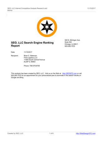 SEO, LLC Internet Competitive Analysis Research and
Advice
11/15/2017
SEO, LLC Search Engine Ranking
Report
500 N. Michigan Ave.
Suite 500
Chicago, IL 60611
920-285-7570
Date: 11/15/2017
Recipient: Brian C. Bateman
First Logistics LLC
11859 South Central Avenue
ALSIP IL 60803
Phone: 708-579-8700
This analysis has been created by SEO, LLC. Visit us on the Web at http://SEOXTC.com or call
920-285-7570 for an appointment for your personalized plan to dominate in the search results on
Google and Bing.
Created by SEO, LLC 1 of 6 http://WebDesignXTC.com
 
