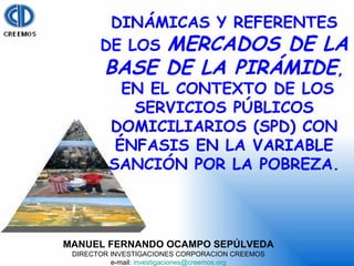 MANUEL FERNANDO OCAMPO SEPÚLVEDA DIRECTOR INVESTIGACIONES CORPORACION CREEMOS e-mail:  [email_address] DINÁMICAS Y REFERENTES DE LOS  MERCADOS DE LA BASE DE LA PIRÁMIDE , EN EL CONTEXTO DE LOS SERVICIOS PÚBLICOS DOMICILIARIOS (SPD) CON ÉNFASIS EN LA VARIABLE SANCIÓN POR LA POBREZA. 