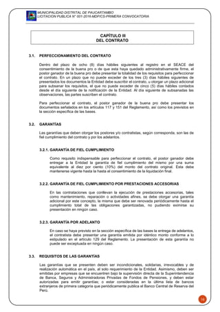 MUNICIPALIDAD DISTRITAL DE PAUCARTAMBO
LICITACION PUBLICA N° 001-2016-MDP/CS-PRIMERA CONVOCATORIA
10
CAPÍTULO III
DEL CONTRATO
3.1. PERFECCIONAMIENTO DEL CONTRATO
Dentro del plazo de ocho (8) días hábiles siguientes al registro en el SEACE del
consentimiento de la buena pro o de que esta haya quedado administrativamente firme, el
postor ganador de la buena pro debe presentar la totalidad de los requisitos para perfeccionar
el contrato. En un plazo que no puede exceder de los tres (3) días hábiles siguientes de
presentados los documentos la Entidad debe suscribir el contrato, u otorgar un plazo adicional
para subsanar los requisitos, el que no puede exceder de cinco (5) días hábiles contados
desde el día siguiente de la notificación de la Entidad. Al día siguiente de subsanadas las
observaciones, las partes suscriben el contrato.
Para perfeccionar el contrato, el postor ganador de la buena pro debe presentar los
documentos señalados en los artículos 117 y 151 del Reglamento, así como los previstos en
la sección específica de las bases.
3.2. GARANTÍAS
Las garantías que deben otorgar los postores y/o contratistas, según corresponda, son las de
fiel cumplimiento del contrato y por los adelantos.
3.2.1. GARANTÍA DE FIEL CUMPLIMIENTO
Como requisito indispensable para perfeccionar el contrato, el postor ganador debe
entregar a la Entidad la garantía de fiel cumplimiento del mismo por una suma
equivalente al diez por ciento (10%) del monto del contrato original. Esta debe
mantenerse vigente hasta la hasta el consentimiento de la liquidación final.
3.2.2. GARANTÍA DE FIEL CUMPLIMIENTO POR PRESTACIONES ACCESORIAS
En las contrataciones que conllevan la ejecución de prestaciones accesorias, tales
como mantenimiento, reparación o actividades afines, se debe otorgar una garantía
adicional por este concepto, la misma que debe ser renovada periódicamente hasta el
cumplimiento total de las obligaciones garantizadas, no pudiendo eximirse su
presentación en ningún caso.
3.2.3. GARANTÍA POR ADELANTO
En caso se haya previsto en la sección específica de las bases la entrega de adelantos,
el contratista debe presentar una garantía emitida por idéntico monto conforme a lo
estipulado en el artículo 129 del Reglamento. La presentación de esta garantía no
puede ser exceptuada en ningún caso.
3.3. REQUISITOS DE LAS GARANTÍAS
Las garantías que se presenten deben ser incondicionales, solidarias, irrevocables y de
realización automática en el país, al solo requerimiento de la Entidad. Asimismo, deben ser
emitidas por empresas que se encuentren bajo la supervisión directa de la Superintendencia
de Banca, Seguros y Administradoras Privadas de Fondos de Pensiones, y deben estar
autorizadas para emitir garantías; o estar consideradas en la última lista de bancos
extranjeros de primera categoría que periódicamente publica el Banco Central de Reserva del
Perú.
 