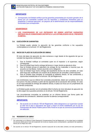MUNICIPALIDAD DISTRITAL DE PAUCARTAMBO
LICITACION PUBLICA N° 001-2016-MDP/CS-PRIMERA CONVOCATORIA
11
IMPORTANTE:
 Corresponde a la Entidad verificar que las garantías presentadas por el postor ganador de la
buena pro y/o contratista cumplan con los requisitos y condiciones necesarios para su
aceptación y eventual ejecución; sin perjuicio de la determinación de las responsabilidades
funcionales que correspondan.
ADVERTENCIA:
 LOS FUNCIONARIOS DE LAS ENTIDADES NO DEBEN ACEPTAR GARANTÍAS
EMITIDAS BAJO CONDICIONES DISTINTAS A LAS ESTABLECIDAS EN EL PRESENTE
NUMERAL.
3.4. EJECUCIÓN DE GARANTÍAS
La Entidad puede solicitar la ejecución de las garantías conforme a los supuestos
contemplados en el artículo 131 del Reglamento.
3.5. INICIO DE PLAZO DE EJECUCIÓN DE OBRA2
El inicio del plazo de ejecución de obra comienza a regir desde el día siguiente de que se
cumplan las siguientes condiciones:
1. Que la Entidad notifique al contratista quien es el inspector o el supervisor, según
corresponda;
2. Que la Entidad haya hecho entrega del terreno o lugar donde se ejecuta la obra
3. Que la Entidad provea el calendario de entrega de los materiales e insumos que, de
acuerdo con las Bases, hubiera asumido como obligación;
4. Que la Entidad haya hecho entrega del expediente técnico de obra completo, en caso
este haya sido modificado con ocasión de la absolución de consultas y observaciones;
5. Que la Entidad haya otorgado al contratista el adelanto directo, en las condiciones y
oportunidad establecidas en el artículo 156 del Reglamento.
Las condiciones a que se refieren los numerales precedentes, deben ser cumplidas dentro de
los quince (15) días contados a partir del día siguiente de la suscripción del contrato. En caso
no se haya solicitado la entrega del adelanto directo, el plazo se inicia con el cumplimiento de
las demás condiciones.
La Entidad puede acordar con el contratista diferir la fecha de inicio del plazo de ejecución de
la obra según los supuestos previstos en el artículo 152 del Reglamento.
Las circunstancias invocadas se sustentan en un informe técnico que forma parte del
expediente de contratación, debiendo suscribir la adenda correspondiente.
IMPORTANTE:
 De acuerdo con el artículo 159 del Reglamento, debe designarse a un supervisor cuando
el valor de la obra a ejecutarse sea igual o mayor al monto establecido por la Ley de
Presupuesto del Sector Público para el Año Fiscal en el que se convoca el procedimiento
de selección.
3.6. RESIDENTE DE OBRA3
2
De conformidad con la Décimo Cuarta Disposición Complementaria Final del Reglamento, en las obras bajo la modalidad
de concurso oferta para el inicio de la ejecución de la obra es requisito previo la presentación y aprobación del expediente
técnico por el íntegro de la obra.
3
De acuerdo con el artículo 154 del Reglamento, durante la ejecución de la obra debe contarse, de modo permanente y
 