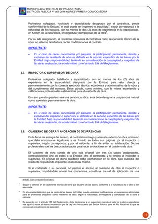 MUNICIPALIDAD DISTRITAL DE PAUCARTAMBO
LICITACION PUBLICA N° 001-2016-MDP/CS-PRIMERA CONVOCATORIA
12
Profesional colegiado, habilitado y especializado designado por el contratista, previa
conformidad de la Entidad, el cual puede ser ingeniero o arquitecto
4
, según corresponda a la
naturaleza de los trabajos, con no menos de dos (2) años de experiencia en la especialidad,
en función de la naturaleza, envergadura y complejidad de la obra
5
.
Por su sola designación, el residente representa al contratista como responsable técnico de la
obra, no estando facultado a pactar modificaciones al contrato.
IMPORTANTE:
 En el caso de obras convocadas por paquete, la participación permanente, directa y
exclusiva del residente de obra es definida en la sección específica de las bases por la
Entidad, bajo responsabilidad, teniendo en consideración la complejidad y magnitud de
las obras a ejecutar, de conformidad con el artículo 154 del Reglamento.
3.7. INSPECTOR O SUPERVISOR6
DE OBRA
Profesional colegiado, habilitado y especializado, con no menos de dos (2) años de
experiencia en la especialidad, designado por la Entidad para velar directa y
permanentemente por la correcta ejecución técnica, económica y administrativa de la obra y
del cumplimiento del contrato. Debe cumplir, como mínimo, con la misma experiencia y
calificaciones profesionales establecidas para el residente de obra.
En caso que el supervisor sea una persona jurídica, esta debe designar a una persona natural
como supervisor permanente en la obra.
IMPORTANTE:
 En el caso de obras convocadas por paquete, la participación permanente, directa y
exclusiva del inspector o supervisor es definida en la sección específica de las bases por
la Entidad, bajo responsabilidad, teniendo en consideración la complejidad y magnitud de
las obras a ejecutar, de conformidad con el artículo 159 del Reglamento.
3.8. CUADERNO DE OBRA Y ANOTACIÓN DE OCURRENCIAS
En la fecha de entrega del terreno, el contratista entrega y abre el cuaderno de obra, el mismo
que debe encontrarse legalizado y es firmado en todas sus páginas por el inspector o
supervisor, según corresponda, y por el residente, a fin de evitar su adulteración. Dichos
profesionales son los únicos autorizados para hacer anotaciones en el cuaderno de obra.
El cuaderno de obra consta de una hoja original con tres (3) copias desglosables,
correspondiendo una de estas a la Entidad, otra al contratista y la tercera al inspector o
supervisor. El original de dicho cuaderno debe permanecer en la obra, bajo custodia del
residente no pudiendo impedirse el acceso al mismo.
Si el contratista o su personal, no permite el acceso al cuaderno de obra al inspector o
supervisor, impidiéndole anotar las ocurrencias, constituye causal de aplicación de una
directo, con un residente de obra.
4
Según lo definido en el expediente técnico de obra que es parte de las bases, conforme a la naturaleza de la obra a ser
ejecutada.
5
En el expediente técnico que es parte de las bases, la Entidad puede establecer calificaciones y/o experiencia adicionales
para el profesional propuesto como residente de obra, según la naturaleza, envergadura y complejidad de la obra a
ejecutar.
6
De acuerdo con el artículo 159 del Reglamento, debe designarse a un supervisor cuando el valor de la obra a ejecutarse
sea igual o mayor al monto establecido por la Ley de Presupuesto del Sector Público para el Año Fiscal en el que se
convoca el procedimiento de selección.
 