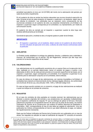 MUNICIPALIDAD DISTRITAL DE PAUCARTAMBO
LICITACION PUBLICA N° 001-2016-MDP/CS-PRIMERA CONVOCATORIA
13
penalidad equivalente al cinco por mil (5/1000) del monto de la valorización del periodo por
cada día de dicho impedimento.
En el cuaderno de obra se anotan los hechos relevantes que ocurran durante la ejecución de
esta, firmando al pie de cada anotación el inspector o supervisor o el residente, según sea el
que efectúe la anotación. Las solicitudes que se requieran como consecuencia de las
ocurrencias anotadas en el cuaderno de obra, se presentan directamente a la Entidad o al
inspector o supervisor según corresponda por el contratista o su representante, por medio de
comunicación escrita.
El cuaderno de obra es cerrado por el inspector o supervisor cuando la obra haya sido
recibida definitivamente por la Entidad.
Concluida la ejecución y recibida la obra, el original queda en poder de la Entidad.
IMPORTANTE:
 El inspector o supervisor, y/o el residente, deben anotar en el cuaderno de obra la fecha
de inicio del plazo de ejecución de la obra, a efectos de evitar futuras controversias sobre
el particular.
3.9. ADELANTOS
La Entidad puede establecer la entrega de adelantos directos y adelantos para materiales o
insumos, de conformidad con el artículo 155 del Reglamento, siempre que ello haya sido
previsto en la sección específica de las bases
7
.
3.10. VALORIZACIONES
Las valorizaciones son la cuantificación económica de un avance físico en la ejecución de la
obra, realizada en un período determinado, tienen el carácter de pagos a cuenta y son
elaboradas el último día de cada período previsto en la sección específica de las bases, por el
inspector o supervisor, según corresponda y el contratista. Si el inspector o supervisor no se
presenta para la valorización conjunta con el contratista, este la efectúa.
En caso de retraso en el pago de las valorizaciones, por razones imputables a la Entidad, el
contratista tiene derecho al reconocimiento de los intereses legales efectivos, de conformidad
con el artículo 39 de la Ley y los artículos 1244, 1245 y 1246 del Código Civil.
En caso se haya suscrito contrato con un consorcio, el pago de las valorizaciones se realizará
a quien se indique en el contrato de consorcio.
3.11. REAJUSTES
En el caso de contratos de obra pactados en moneda nacional, las valorizaciones que se
efectúen a precios originales del contrato y sus ampliaciones son ajustadas multiplicándolas
por el respectivo coeficiente de reajuste “K” que se obtenga de aplicar la fórmula o fórmulas
polinómicas previstas en el expediente técnico de obra que es parte de las bases, los Índices
Unificados de Precios de la Construcción que publica el Instituto Nacional de Estadística e
Informática - INEI, correspondiente al mes en que debe ser pagada la valorización. Una vez
publicados los índices correspondientes al mes en que debió efectuarse el pago, se realizan
las regularizaciones necesarias.
Dado que los Índices Unificados de Precios de la Construcción son publicados con un mes de
atraso, los reajustes se calculan en base al coeficiente de reajuste “K” conocido al momento
7
En el caso de obras bajo la modalidad de ejecución contractual de concurso oferta, si la Entidad prevé la entrega del
adelanto directo para la elaboración del expediente técnico, el monto de este adelanto no puede ser superior al diez por
ciento (10%) del monto original correspondiente a esta prestación. Asimismo, si la Entidad prevé la entrega del adelanto
directo para la ejecución de la obra, el monto de este adelanto no podrá ser superior al diez por ciento (10%) del monto
original correspondiente a esta prestación.
 