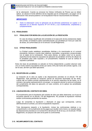 MUNICIPALIDAD DISTRITAL DE PAUCARTAMBO
LICITACION PUBLICA N° 001-2016-MDP/CS-PRIMERA CONVOCATORIA
14
de la valorización. Cuando se conozcan los Índices Unificados de Precios que se deben
aplicar, se calcula el monto definitivo de los reajustes que le corresponden y se pagan con la
valorización más cercana posterior o en la liquidación final sin reconocimiento de intereses
IMPORTANTE:
 Tanto la elaboración como la aplicación de las fórmulas polinómicas se sujetan a lo
dispuesto en el Decreto Supremo Nº 011-79-VC y sus modificatorias, ampliatorias y
complementarias.
3.12. PENALIDADES
3.2.1. PENALIDAD POR MORA EN LA EJECUCIÓN DE LA PRESTACIÓN
En caso de retraso injustificado del contratista en la ejecución de las prestaciones objeto
del contrato, la Entidad le aplica automáticamente una penalidad por mora por cada día
de atraso, de conformidad con en el artículo 133 del Reglamento.
3.2.2. OTRAS PENALIDADES
La Entidad puede establecer penalidades distintas a la mencionada en el numeral
precedente, siempre y cuando sean objetivas, razonables, congruentes y proporcionales
con el objeto de la contratación. Para estos efectos, se deben incluir en la sección
específica de las bases los supuestos de aplicación de penalidad, la forma de cálculo de
la penalidad para cada supuesto y el procedimiento mediante el cual se verifica el
supuesto a penalizar.
Estos dos tipos de penalidades se calculan en forma independiente y pueden alcanzar cada
una un monto máximo equivalente al diez por ciento (10%) del monto del contrato vigente, o de
ser el caso, del ítem que debió ejecutarse.
3.13. RECEPCIÓN DE LA OBRA
La recepción de la obra se sujeta a las disposiciones previstas en el artículo 178 del
Reglamento. Está permitida la recepción parcial de secciones terminadas de las obras,
cuando ello se hubiera previsto expresamente en la sección específica de las bases, en el
contrato o las partes expresamente lo convengan. La recepción parcial no exime al contratista
del cumplimiento del plazo de ejecución; en caso contrario, se le aplican las penalidades
correspondientes.
3.14. LIQUIDACIÓN DEL CONTRATO DE OBRA
El procedimiento para la liquidación del contrato de obra que debe observarse, es el que se
encuentra descrito en el artículo 179 del Reglamento. No procede la liquidación mientras
existan controversias pendientes de resolver.
Luego de consentida la liquidación y efectuado el pago que corresponda, culmina
definitivamente el contrato y se cierra el expediente respectivo.
Toda discrepancia respecto a la liquidación, incluso las controversias relativas a su
consentimiento o al incumplimiento de los pagos que resulten de la misma, se resuelve según
las disposiciones previstas en el numeral 45.2 del artículo 45 de la Ley y en el artículo 179 del
Reglamento, sin perjuicio del cobro de la parte no controvertida.
3.15. INCUMPLIMIENTO DEL CONTRATO
 