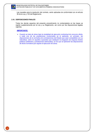 MUNICIPALIDAD DISTRITAL DE PAUCARTAMBO
LICITACION PUBLICA N° 001-2016-MDP/CS-PRIMERA CONVOCATORIA
15
Las causales para la resolución del contrato, serán aplicadas de conformidad con el artículo
36 de la Ley y 135 del Reglamento.
3.16. DISPOSICIONES FINALES
Todos los demás aspectos del presente procedimiento no contemplados en las bases se
regirán supletoriamente por la Ley y su Reglamento, así como por las disposiciones legales
vigentes.
IMPORTANTE:
 Cuando se trate de obras bajo la modalidad de ejecución contractual de concurso oferta,
a cada una de las prestaciones involucradas se le aplicarán, en principio, las
disposiciones de la normativa de contrataciones del Estado que sean compatibles con su
naturaleza, salvo en aquellos supuestos que impliquen la erogación de mayores fondos
públicos (adelantos y prestaciones adicionales), en los que se aplicarán las disposiciones
de dicha normativa que regulan la ejecución de obras.
 