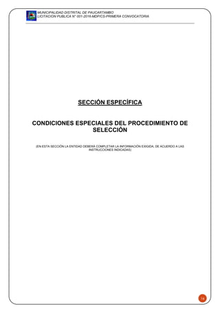 MUNICIPALIDAD DISTRITAL DE PAUCARTAMBO
LICITACION PUBLICA N° 001-2016-MDP/CS-PRIMERA CONVOCATORIA
16
SECCIÓN ESPECÍFICA
CONDICIONES ESPECIALES DEL PROCEDIMIENTO DE
SELECCIÓN
(EN ESTA SECCIÓN LA ENTIDAD DEBERÁ COMPLETAR LA INFORMACIÓN EXIGIDA, DE ACUERDO A LAS
INSTRUCCIONES INDICADAS)
 