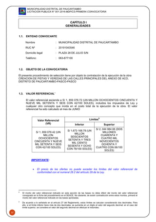 MUNICIPALIDAD DISTRITAL DE PAUCARTAMBO
LICITACION PUBLICA N° 001-2016-MDP/CS-PRIMERA CONVOCATORIA
17
CAPÍTULO I
GENERALIDADES
1.1. ENTIDAD CONVOCANTE
Nombre : MUNICIPALIDAD DISTRITAL DE PAUCARTAMBO
RUC Nº : 20191043546
Domicilio legal : PLAZA 28 DE JULIO S/N
Teléfono: : 063-877100
1.2. OBJETO DE LA CONVOCATORIA
El presente procedimiento de selección tiene por objeto la contratación de la ejecución de la obra
CREACION DE PISTAS Y VEREDAS DE LAS CALLES PRINCIPALES DEL ANEXO DE ACO,
DISTRITO DE PAUCARTAMBO-PASCO-PASCO
1.3. VALOR REFERENCIAL8
El valor referencial asciende a S/ 1, 859 076.72 (UN MILLON OCHOCIENTOS CINCUENTA Y
NUEVE MIL SETENTA Y SEIS CON 42/100 SOLES), incluidos los impuestos de Ley y
cualquier otro concepto que incida en el costo total de la ejecución de la obra. El valor
referencial ha sido calculado al mes de JUNIO
Valor Referencial
(VR)
Límites
9
Inferior Superior
S/ 1, 859 076.42 (UN
MILLON
OCHOCIENTOS
CINCUENTA Y NUEVE
MIL SETENTA Y SEIS
CON 42/100 SOLES)
S/ 1,673 168.78 (UN
MILLON
SEISCIENTOS
SETENTA Y TRES
MIL CIENTO
SESENTA Y OCHO
CON 78/100 SOLES)
S/ 2, 044 984.06 (DOS
MILLONES
CUARENTA Y
CUATRO MIL
NOVECIENTOS
OCHENTA Y
CUATRO CON 06/100
SOLES)
IMPORTANTE:
 El precio de las ofertas no puede exceder los límites del valor referencial de
conformidad con el numeral 28.2 del artículo 28 de la Ley.
8
El monto del valor referencial indicado en esta sección de las bases no debe diferir del monto del valor referencial
consignado en la ficha del procedimiento en el SEACE. No obstante, de existir contradicción entre estos montos, primará el
monto del valor referencial indicado en las bases aprobadas.
9
De acuerdo a lo señalado en el artículo 27 del Reglamento, estos límites se calculan considerando dos decimales. Para
ello, si el límite inferior tiene más de dos decimales, se aumenta en un dígito el valor del segundo decimal; en el caso del
límite superior, se considera el valor del segundo decimal sin efectuar el redondeo.
 