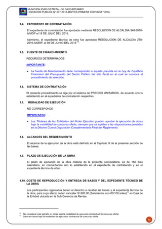 MUNICIPALIDAD DISTRITAL DE PAUCARTAMBO
LICITACION PUBLICA N° 001-2016-MDP/CS-PRIMERA CONVOCATORIA
18
1.4. EXPEDIENTE DE CONTRATACIÓN
El expediente de contratación fue aprobado mediante RESOLUCION DE ALCALDIA 348-2016-
A/MDP el 18 DE JULIO DEL 2016.
Asimismo, el expediente técnico de obra fue aprobado RESOLUCION DE ALCALDIA 270-
2016-A/MDP, el 08 DE JUNIO DEL 2016
10
.
1.5. FUENTE DE FINANCIAMIENTO
RECURSOS DETERMINADOS
IMPORTANTE:
 La fuente de financiamiento debe corresponder a aquella prevista en la Ley de Equilibrio
Financiero del Presupuesto del Sector Público del año fiscal en el cual se convoca el
procedimiento de selección.
1.6. SISTEMA DE CONTRATACIÓN
El presente procedimiento se rige por el sistema de PRECIOS UNITARIOS, de acuerdo con lo
establecido en el expediente de contratación respectivo.
1.7. MODALIDAD DE EJECUCIÓN
NO CORRESPONDE
IMPORTANTE:
 Los Titulares de las Entidades del Poder Ejecutivo pueden aprobar la ejecución de obras
bajo la modalidad de concurso oferta, siempre que se sujeten a las disposiciones previstas
en la Décimo Cuarta Disposición Complementaria Final del Reglamento.
1.8. ALCANCES DEL REQUERIMIENTO
El alcance de la ejecución de la obra está definido en el Capítulo III de la presente sección de
las bases.
1.9. PLAZO DE EJECUCIÓN DE LA OBRA
El plazo de ejecución de la obra materia de la presente convocatoria, es de 150 días
calendario, en concordancia con lo establecido en el expediente de contratación y en el
expediente técnico de obra.
1.10. COSTO DE REPRODUCCIÓN Y ENTREGA DE BASES Y DEL EXPEDIENTE TÉCNICO DE
LA OBRA
Los participantes registrados tienen el derecho a recabar las bases y el expediente técnico de
la obra, para cuyo efecto deben cancelar S/ 600.00 (Seiscientos con 00/100 soles)
11
en Caja de
la Entidad ubicada en la Sub Gerencia de Rentas.
10
No considerar este párrafo en obras bajo la modalidad de ejecución contractual de concurso oferta.
11
Salvo en obras bajo la modalidad de ejecución contractual de concurso oferta.
 