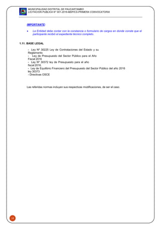 MUNICIPALIDAD DISTRITAL DE PAUCARTAMBO
LICITACION PUBLICA N° 001-2016-MDP/CS-PRIMERA CONVOCATORIA
19
IMPORTANTE:
 La Entidad debe contar con la constancia o formulario de cargos en donde conste que el
participante recibió el expediente técnico completo.
1.11. BASE LEGAL
- Ley Nº 30225 Ley de Contrataciones del Estado y su
Reglamento
- Ley de Presupuesto del Sector Público para el Año
Fiscal 2016
- Ley Nº 30372 ley de Presupuesto para el año
fiscal 2016.
- Ley de Equilibrio Financiero del Presupuesto del Sector Público del año 2016
ley 30373
- Directivas OSCE
Las referidas normas incluyen sus respectivas modificaciones, de ser el caso.
 