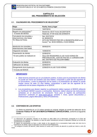MUNICIPALIDAD DISTRITAL DE PAUCARTAMBO
LICITACION PUBLICA N° 001-2016-MDP/CS-PRIMERA CONVOCATORIA
20
CAPÍTULO II
DEL PROCEDIMIENTO DE SELECCIÓN
2.1. CALENDARIO DEL PROCEDIMIENTO DE SELECCIÓN
12
IMPORTANTE:
 Debe tenerse presente que en una licitación pública, el plazo para la presentación de ofertas
no puede ser menor de veintidós (22) días hábiles, computado a partir del día siguiente de
la convocatoria, y entre la integración de las bases y la presentación de ofertas no puede
mediar menos de siete (7) días hábiles, computados a partir del día siguiente de la
publicación de las bases integradas en el SEACE.
 Los proveedores que deseen registrar su participación deben ingresar al SEACE utilizando
su Certificado SEACE (usuario y contraseña). Asimismo, deben observar las instrucciones
señaladas en el documento de orientación “Guía para el registro de participantes
electrónico” publicado en www.seace.gob.pe, pestaña 1. Inicio, opción Documentos y
Publicaciones, página Manuales y Otros (Proveedores).
2.2. CONTENIDO DE LAS OFERTAS
La oferta se presenta en un (1) sobre cerrado en original, dirigido al comité de selección de la
Licitación Pública N° 001-2016-MDP/CS-PRIMERA CONVOCATORIA, conforme al siguiente
detalle:
12
La información del calendario indicado en las bases no debe diferir de la información consignada en la ficha del
procedimiento en el SEACE. No obstante, en caso de existir contradicción primará el calendario indicado en la ficha del
procedimiento en el SEACE.
13
El registro de participantes se lleva a cabo desde el día siguiente de la convocatoria hasta antes del inicio de la
presentación de ofertas, según lo dispuesto en el artículo 34 del Reglamento.
14
Al consignar el horario de atención, debe tenerse en cuenta que el horario de atención no podrá ser menor a ocho (8)
horas.
Etapa Fecha, hora y lugar
Convocatoria : 19/07/2016
Registro de participantes
13
* A través del SEACE
: Desde las: 00:01 horas del 20/07/2016
Hasta las: 07:59 horas del 22/08/2016
Formulación de consultas y
observaciones a las bases
*En Mesa de Partes
:
:
Del: 20/07/2016
Al: 08/08/2016
SITO EN TERCER PISO DE LA MUNICIPALIDAD en el
horario
14
de 08:00 HORAS a 16:00 HORAS
Absolución de consultas y
observaciones a las bases
: 09/08/2016
Integración de bases : 10/08/2016
Presentación de ofertas : 22/08/2016
* El acto público se realizará en : SALA DE REGIDORES A LAS 16:00 HORAS EN
PRECENCIA DEL JUEZ DE PAZ DE LA JURISDICCION
DEL DISTRITO DE PAUCARTAMBO
Evaluación de ofertas : 22/08/2016
Calificación de ofertas : 22/08/2016
Otorgamiento de la buena pro : 23/08/2016 A LAS 15:00 HORAS
* A través del SEACE
 