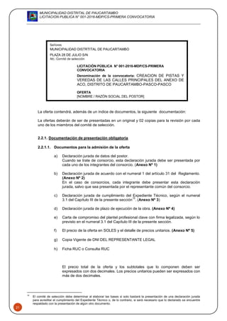 MUNICIPALIDAD DISTRITAL DE PAUCARTAMBO
LICITACION PUBLICA N° 001-2016-MDP/CS-PRIMERA CONVOCATORIA
21
La oferta contendrá, además de un índice de documentos, la siguiente documentación:
La ofertas deberán de ser de presentadas en un original y 02 copias para la revisión por cada
uno de los miembros del comité de selección.
2.2.1. Documentación de presentación obligatoria
2.2.1.1. Documentos para la admisión de la oferta
a) Declaración jurada de datos del postor.
Cuando se trate de consorcio, esta declaración jurada debe ser presentada por
cada uno de los integrantes del consorcio. (Anexo Nº 1)
b) Declaración jurada de acuerdo con el numeral 1 del artículo 31 del Reglamento.
(Anexo Nº 2)
En el caso de consorcios, cada integrante debe presentar esta declaración
jurada, salvo que sea presentada por el representante común del consorcio.
c) Declaración jurada de cumplimiento del Expediente Técnico, según el numeral
3.1 del Capítulo III de la presente sección
15
. (Anexo Nº 3)
d) Declaración jurada de plazo de ejecución de la obra. (Anexo Nº 4)
e) Carta de compromiso del plantel profesional clave con firma legalizada, según lo
previsto en el numeral 3.1 del Capítulo III de la presente sección.
f) El precio de la oferta en SOLES y el detalle de precios unitarios. (Anexo Nº 5)
g) Copia Vigente de DNI DEL REPRESENTANTE LEGAL
h) Ficha RUC o Consulta RUC
El precio total de la oferta y los subtotales que lo componen deben ser
expresados con dos decimales. Los precios unitarios pueden ser expresados con
más de dos decimales.
15
El comité de selección debe determinar al elaborar las bases si solo bastará la presentación de una declaración jurada
para acreditar el cumplimiento del Expediente Técnico o, de lo contrario, si será necesario que lo declarado se encuentre
respaldado con la presentación de algún otro documento.
Señores
MUNICIPALIDAD DISTRTITAL DE PAUCARTAMBO
PLAZA 28 DE JULIO S/N
Att.: Comité de selección
LICITACIÓN PÚBLICA N° 001-2016-MDP/CS-PRIMERA
CONVOCATORIA
Denominación de la convocatoria: CREACION DE PISTAS Y
VEREDAS DE LAS CALLES PRINCIPALES DEL ANEXO DE
ACO, DISTRITO DE PAUCARTAMBO-PASCO-PASCO
OFERTA
[NOMBRE / RAZÓN SOCIAL DEL POSTOR]
 