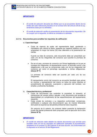 MUNICIPALIDAD DISTRITAL DE PAUCARTAMBO
LICITACION PUBLICA N° 001-2016-MDP/CS-PRIMERA CONVOCATORIA
22
IMPORTANTE:
 El comité de selección devuelve las ofertas que no se encuentren dentro de los
límites del valor referencial previstos en el numeral 28.2 del artículo 28 de la Ley,
teniéndose estas por no admitidas.
 El comité de selección verifica la presentación de los documentos requeridos. De
no cumplir con lo requerido, la oferta se considera no admitida.
2.2.1.2. Documentos para acreditar los requisitos de calificación
a) Capacidad legal:
 Copia de vigencia de poder del representante legal, apoderado o
mandatario que rubrica la oferta, expedida por registros públicos con una
antigüedad no mayor de treinta (30) días calendario a la presentación de
ofertas.
Cuando se trate de consorcio, este documento debe ser presentado por
cada uno de los integrantes del consorcio que suscribe la promesa de
consorcio.
 De ser el caso, promesa de consorcio con firmas legalizadas en la que se
consigne los integrantes, el representante común, el domicilio común y las
obligaciones a las que se compromete cada uno de los integrantes del
consorcio así como el porcentaje equivalente a dichas obligaciones.
(Anexo Nº 7)
La promesa de consorcio debe ser suscrita por cada uno de sus
integrantes.
El representante común del consorcio se encuentra facultado para actuar
en nombre y representación del mismo en todos los actos referidos al
procedimiento de selección, suscripción y ejecución del contrato, con
amplias y suficientes facultades.
b) Capacidad técnica y profesional
 Copia de documentos que sustenten la propiedad, la posesión, el
compromiso de compra venta o alquiler u otro documento que acredite la
disponibilidad y/o cumplimiento de las especificaciones del equipamiento
requerido.
 Copia simple de contratos y su respectiva conformidad, constancias,
certificados o cualquier otra documentación que, de manera fehaciente
demuestre la experiencia del plantel profesional clave requerido.
Sin perjuicio de lo anterior, los postores deben presentar la declaración
jurada del plantel profesional clave propuesto para la ejecución de la obra
(Anexo Nº 8).
IMPORTANTE:
 El comité de selección debe detallar los demás documentos que servirán para
acreditar cada uno de los requisitos de calificación aplicables al procedimiento,
señalados en el numeral 3.2 del Capítulo III de esta sección, de conformidad con
lo dispuesto en el artículo 28 del Reglamento.
 