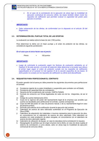 MUNICIPALIDAD DISTRITAL DE PAUCARTAMBO
LICITACION PUBLICA N° 001-2016-MDP/CS-PRIMERA CONVOCATORIA
23
 En el caso de la contratación de la ejecución de obras bajo la modalidad de
ejecución contractual de concurso oferta, las bases también deben incluir los
requisitos de calificación que permitan evaluar la capacidad del postor para
ejecutar el contrato.
.
IMPORTANTE:
 Cabe subsanación de las ofertas, de conformidad con lo dispuesto en el artículo 39 del
Reglamento.
2.3. DETERMINACIÓN DEL PUNTAJE TOTAL DE LAS OFERTAS
La evaluación se realiza sobre la base de cien (100) puntos.
Para determinar la oferta con el mejor puntaje y el orden de prelación de las ofertas, se
considera la siguiente ponderación:
En el caso que el único factor sea el precio:
Precio = 100 puntos
IMPORTANTE:
 Luego de culminada la evaluación según los factores de evaluación señalados en el
Capítulo IV de esta sección, el comité de selección debe determinar si el postor que obtuvo
el primer lugar según el orden de prelación cumple con los requisitos de calificación
especificados en el numeral 3.2 del capítulo III de la sección específica de las bases. Si
dicho postor no cumple con los requisitos de calificación su oferta será descalificada.
2.4. REQUISITOS PARA PERFECCIONAR EL CONTRATO
El postor ganador de la buena pro debe presentar los siguientes documentos para perfeccionar
el contrato:
a) Constancia vigente de no estar inhabilitado o suspendido para contratar con el Estado.
b) Constancia de capacidad libre de contratación.
c) Garantía de fiel cumplimiento del contrato. CARTA FIANZA
d) Contrato de consorcio con firmas legalizadas de cada uno de los integrantes, de ser el
caso.
e) Código de cuenta interbancaria (CCI).
f) Copia de la vigencia del poder del representante legal de la empresa que acredite que
cuenta con facultades para perfeccionar el contrato, cuando corresponda.
g) Copia de DNI del postor en caso de persona natural, o de su representante legal en caso
de persona jurídica.
h) Domicilio para efectos de la notificación durante la ejecución del contrato.
i) Calendario de avance de obra valorizado sustentado en el Programa de Ejecución de
Obra (CPM).
j) Calendario de adquisición de materiales o insumos necesarios para la ejecución de obra,
en concordancia con el calendario de avance de obra valorizado. Este calendario se
actualiza con cada ampliación de plazo otorgada, en concordancia con el calendario de
avance de obra valorizado vigente.
k) Calendario de utilización de equipo, en caso la naturaleza de la contratación lo requiera.
l) Desagregado de partidas que da origen al precio de la oferta, en caso de obras sujetas al
sistema de contratación a suma alzada, salvo en obras bajo la modalidad de ejecución
contractual de concurso oferta.
 
