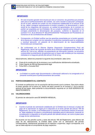 MUNICIPALIDAD DISTRITAL DE PAUCARTAMBO
LICITACION PUBLICA N° 001-2016-MDP/CS-PRIMERA CONVOCATORIA
24
IMPORTANTE:
 En caso el postor ganador de la buena pro sea un consorcio, las garantías que presente
este para el perfeccionamiento del contrato, así como durante la ejecución contractual,
de ser el caso, además de cumplir con las condiciones establecidas en el artículo 33 de
la Ley, deben consignar expresamente el nombre completo o la denominación o razón
social de los integrantes del consorcio, en calidad de garantizados, de lo contrario no
podrán ser aceptadas por las Entidades. No se cumple el requisito antes indicado si se
consigna únicamente la denominación del consorcio, conforme lo dispuesto en el
numeral 7.5.3. de la Directiva N° 002-2016-OSCE/CD “Participación de Proveedores en
Consorcio en las Contrataciones del Estado”.
 Corresponde a la Entidad verificar que las garantías presentadas por el postor ganador
de la buena pro cumplan con los requisitos y condiciones necesarios para su aceptación
y eventual ejecución; sin perjuicio de la determinación de las responsabilidades
funcionales que correspondan.
 De conformidad con la Décima Séptima Disposición Complementaria Final del
Reglamento, dentro del supuesto de hecho de la infracción establecida en el literal h) del
artículo 50.1 de la Ley, referida a la presentación de información inexacta, se encuentra
comprendida la presentación de garantías que no hayan sido emitidas por las empresas
indicadas en el segundo párrafo del artículo 33 de la Ley.
Adicionalmente, deberá de presentar la siguiente documentación, tales como:
a) Copia de la constitución de la empresa y sus modificatorias debidamente actualizado.
b) Copia Vigente de DNI del Representante legal
c) Ficha RUC o Consulta RUC
IMPORTANTE:
 La Entidad no puede exigir documentación o información adicional a la consignada en el
presente numeral para el perfeccionamiento del contrato.
2.5. PERFECCIONAMIENTO EL CONTRATO
El contrato se perfecciona con la suscripción del documento que lo contiene. Para dicho efecto
el postor ganador de la buena pro, dentro del plazo previsto en el numeral 3.1 de la sección
general de las bases, debe presentar la documentación requerida en LA SUB GERENCIA DE
ABASTECIMIENTO.
2.6. VALORIZACIONES
El periodo de valorización será DE MANERA MENSUAL.
IMPORTANTE:
 Cuando el periodo de valorización establecido por la Entidad sea el mensual, el plazo del
pago de la valorización se regirá por lo dispuesto en el sexto párrafo del artículo 166 del
Reglamento. En cambio, si la Entidad prevé un periodo de valorización distinto al mensual,
se debe establecer los plazos y procedimiento aplicables para la valorización, teniendo en
consideración lo dispuesto en el quinto párrafo del referido artículo, así como el plazo para
el pago de las valorizaciones.
De acuerdo con los párrafos quinto y sexto del artículo 166 del Reglamento, para efectos del
pago de las valorizaciones, la Entidad debe contar con la valorización del periodo
correspondiente, debidamente aprobada por el inspector o supervisor, según corresponda; a la
que se debe adjuntar el comprobante de pago respectivo.
 