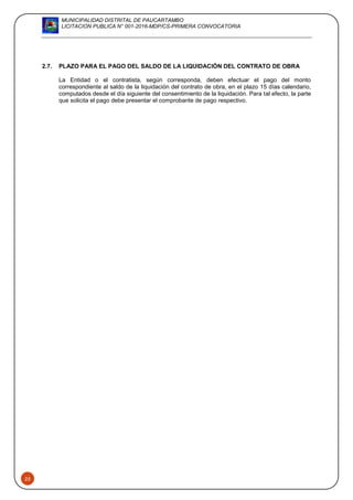 MUNICIPALIDAD DISTRITAL DE PAUCARTAMBO
LICITACION PUBLICA N° 001-2016-MDP/CS-PRIMERA CONVOCATORIA
25
2.7. PLAZO PARA EL PAGO DEL SALDO DE LA LIQUIDACIÓN DEL CONTRATO DE OBRA
La Entidad o el contratista, según corresponda, deben efectuar el pago del monto
correspondiente al saldo de la liquidación del contrato de obra, en el plazo 15 días calendario,
computados desde el día siguiente del consentimiento de la liquidación. Para tal efecto, la parte
que solicita el pago debe presentar el comprobante de pago respectivo.
 
