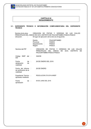 MUNICIPALIDAD DISTRITAL DE PAUCARTAMBO
LICITACION PUBLICA N° 001-2016-MDP/CS-PRIMERA CONVOCATORIA
26
CAPÍTULO III
REQUERIMIENTO
3.1. EXPEDIENTE TÉCNICO E INFORMACIÓN COMPLEMENTARIA DEL EXPEDIENTE
TÉCNICO
Nombre de la obra: CREACION DE PISTAS Y VEREDAS DE LAS CALLES
PRINCIPALES DEL ANEXO DE ACO, DISTRITO DE PAUCARTAMBO-PASCO-PASCO
Ubicación : El lugar de ejecución de la obra es el siguiente:
Distrito : PAUCARTAMBO
Provincia : PASCO
Departamento : PASCO
Región : PASCO
Nombre del PIP : CREACION DE PISTAS Y VEREDAS DE LAS CALLES
PRINCIPALES DEL ANEXO DE ACO, DISTRITO DE
PAUCARTAMBO-PASCO-PASCO
Código SNIP del
PIP
: 344236
Fecha de
declaración de
viabilidad
: 26 DE ENERO DEL 2016
Fecha del informe
de verificación de la
viabilidad
: 26 DE ENERO
Expediente Técnico
aprobado mediante
: RESOLUCION 270-2016-A/MDP
Fecha de
aprobación
: 08 DE JUNIO DEL 2016
 