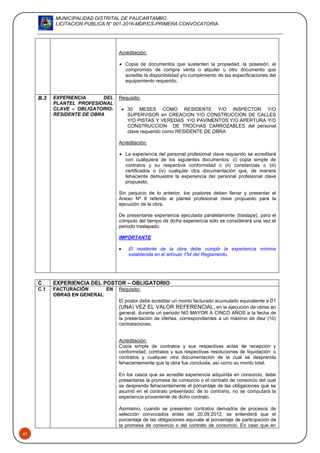 MUNICIPALIDAD DISTRITAL DE PAUCARTAMBO
LICITACION PUBLICA N° 001-2016-MDP/CS-PRIMERA CONVOCATORIA
41
Acreditación:
 Copia de documentos que sustenten la propiedad, la posesión, el
compromiso de compra venta o alquiler u otro documento que
acredite la disponibilidad y/o cumplimiento de las especificaciones del
equipamiento requerido.
B.3 EXPERIENCIA DEL
PLANTEL PROFESIONAL
CLAVE – OBLIGATORIO-
RESIDENTE DE OBRA
Requisito:
 30 MESES COMO RESIDENTE Y/O INSPECTOR Y/O
SUPERVISOR en CREACION Y/O CONSTRUCCION DE CALLES
Y/O PISTAS Y VEREDAS Y/O PAVIMENTOS Y/O APERTURA Y/O
CONSTRUCCION DE TROCHAS CARROZABLES del personal
clave requerido como RESIDENTE DE OBRA
Acreditación:
 La experiencia del personal profesional clave requerido se acreditará
con cualquiera de los siguientes documentos: (i) copia simple de
contratos y su respectiva conformidad o (ii) constancias o (iii)
certificados o (iv) cualquier otra documentación que, de manera
fehaciente demuestre la experiencia del personal profesional clave
propuesto.
Sin perjuicio de lo anterior, los postores deben llenar y presentar el
Anexo Nº 8 referido al plantel profesional clave propuesto para la
ejecución de la obra.
De presentarse experiencia ejecutada paralelamente (traslape), para el
cómputo del tiempo de dicha experiencia sólo se considerará una vez el
periodo traslapado.
IMPORTANTE:
 El residente de la obra debe cumplir la experiencia mínima
establecida en el artículo 154 del Reglamento.
C EXPERIENCIA DEL POSTOR – OBLIGATORIO
C.1 FACTURACIÓN EN
OBRAS EN GENERAL
Requisito:
El postor debe acreditar un monto facturado acumulado equivalente a 01
(UNA) VEZ EL VALOR REFERENCIAL, en la ejecución de obras en
general, durante un periodo NO MAYOR A CINCO AÑOS a la fecha de
la presentación de ofertas, correspondientes a un máximo de diez (10)
contrataciones.
Acreditación:
Copia simple de contratos y sus respectivas actas de recepción y
conformidad; contratos y sus respectivas resoluciones de liquidación; o
contratos y cualquier otra documentación de la cual se desprenda
fehacientemente que la obra fue concluida, así como su monto total.
En los casos que se acredite experiencia adquirida en consorcio, debe
presentarse la promesa de consorcio o el contrato de consorcio del cual
se desprenda fehacientemente el porcentaje de las obligaciones que se
asumió en el contrato presentado; de lo contrario, no se computará la
experiencia proveniente de dicho contrato.
Asimismo, cuando se presenten contratos derivados de procesos de
selección convocados antes del 20.09.2012, se entenderá que el
porcentaje de las obligaciones equivale al porcentaje de participación de
la promesa de consorcio o del contrato de consorcio. En caso que en
 
