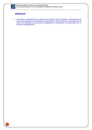MUNICIPALIDAD DISTRITAL DE PAUCARTAMBO
LICITACION PUBLICA N° 001-2016-MDP/CS-PRIMERA CONVOCATORIA
43
IMPORTANTE:
 Si durante el procedimiento de selección con ocasión de las consultas y observaciones el
área usuaria autoriza la modificación del requerimiento, debe ponerse en conocimiento de tal
hecho a la dependencia que aprobó el expediente de contratación, de conformidad con el
artículo 8 del Reglamento.
 