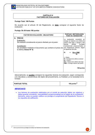 MUNICIPALIDAD DISTRITAL DE PAUCARTAMBO
LICITACION PUBLICA N° 001-2016-MDP/CS-PRIMERA CONVOCATORIA
44
CAPÍTULO IV
FACTORES DE EVALUACIÓN
Puntaje Total: 100 Puntos
De acuerdo con el artículo 30 del Reglamento, se debe consignar el siguiente factor de
evaluación:
Puntaje: De 50 hasta 100 puntos
FACTOR DE EVALUACIÓN - OBLIGATORIO
PUNTAJE / METODOLOGÍA
PARA SU ASIGNACIÓN
A. PRECIO
La evaluación consistirá en
otorgar el máximo a la oferta de
precio más bajo y otorgar a las
demás ofertas puntajes
inversamente proporcionales a
sus respectivos precios, según
la siguiente fórmula:
Pi = Om x PMP
Oi
i = Oferta
Pi = Puntaje de la oferta a evaluar
Oi = Precio i
Om = Precio de la oferta más baja
PMO = Puntaje máximo del precio
100 puntos
Evaluación:
Se evaluará considerando el precio ofertado por el postor.
Acreditación:
Se acreditará mediante el documento que contiene el precio de
la oferta ( Anexo N° 5)
Adicionalmente, se pueden consignar los siguientes factores de evaluación, según corresponda
a la naturaleza y características del objeto del procedimiento, su finalidad y a la necesidad de la
Entidad:
PUNTAJE TOTAL 100 puntos
18
IMPORTANTE:
 Los factores de evaluación elaborados por el comité de selección deben ser objetivos y
deben guardar vinculación, razonabilidad y proporcionalidad con el objeto de la contratación.
Asimismo, estos no pueden calificar con puntaje el cumplimiento del Expediente Técnico ni
los requisitos de calificación.
18
Es la suma de los puntajes de todos los factores de evaluación.
 