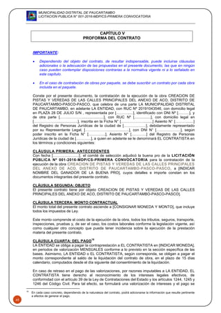 MUNICIPALIDAD DISTRITAL DE PAUCARTAMBO
LICITACION PUBLICA N° 001-2016-MDP/CS-PRIMERA CONVOCATORIA
45
CAPÍTULO V
PROFORMA DEL CONTRATO
IMPORTANTE:
 Dependiendo del objeto del contrato, de resultar indispensable, puede incluirse cláusulas
adicionales o la adecuación de las propuestas en el presente documento, las que en ningún
caso pueden contemplar disposiciones contrarias a la normativa vigente ni a lo señalado en
este capítulo.
 En el caso de contratación de obras por paquete, se debe suscribir un contrato por cada obra
incluida en el paquete.
Conste por el presente documento, la contratación de la ejecución de la obra CREACION DE
PISTAS Y VEREDAS DE LAS CALLES PRINCIPALES DEL ANEXO DE ACO, DISTRITO DE
PAUCARTAMBO-PASCO-PASCO, que celebra de una parte LA MUNICIPALIDAD DISTRITAL
DE PAUCARTAMBO, en adelante LA ENTIDAD, con RUC Nº 20191043546, con domicilio legal
en PLAZA 28 DE JULIO S/N , representada por [………..…], identificado con DNI Nº [………], y
de otra parte [……………….....................], con RUC Nº [................], con domicilio legal en
[……………….....................], inscrita en la Ficha N° [……………….........] Asiento N° [……….......]
del Registro de Personas Jurídicas de la ciudad de [………………], debidamente representado
por su Representante Legal, [……………….....................], con DNI N° [………………..], según
poder inscrito en la Ficha N° […………..], Asiento N° […………] del Registro de Personas
Jurídicas de la ciudad de […………], a quien en adelante se le denominará EL CONTRATISTA en
los términos y condiciones siguientes:
CLÁUSULA PRIMERA: ANTECEDENTES
Con fecha [………………..], el comité de selección adjudicó la buena pro de la LICITACIÓN
PÚBLICA Nº 001-2016-MDP/CS-PRIMERA CONVOCATORIA para la contratación de la
ejecución de la obra CREACION DE PISTAS Y VEREDAS DE LAS CALLES PRINCIPALES
DEL ANEXO DE ACO, DISTRITO DE PAUCARTAMBO-PASCO-PASCO, a [INDICAR
NOMBRE DEL GANADOR DE LA BUENA PRO], cuyos detalles e importe constan en los
documentos integrantes del presente contrato.
CLÁUSULA SEGUNDA: OBJETO
El presente contrato tiene por objeto CREACION DE PISTAS Y VEREDAS DE LAS CALLES
PRINCIPALES DEL ANEXO DE ACO, DISTRITO DE PAUCARTAMBO-PASCO-PASCO].
CLÁUSULA TERCERA: MONTO CONTRACTUAL
El monto total del presente contrato asciende a [CONSIGNAR MONEDA Y MONTO], que incluye
todos los impuestos de Ley.
Este monto comprende el costo de la ejecución de la obra, todos los tributos, seguros, transporte,
inspecciones, pruebas y, de ser el caso, los costos laborales conforme la legislación vigente, así
como cualquier otro concepto que pueda tener incidencia sobre la ejecución de la prestación
materia del presente contrato.
CLÁUSULA CUARTA: DEL PAGO
19
LA ENTIDAD se obliga a pagar la contraprestación a EL CONTRATISTA en [INDICAR MONEDA],
en periodos de valorización MENSUALES conforme a lo previsto en la sección específica de las
bases. Asimismo, LA ENTIDAD o EL CONTRATISTA, según corresponda, se obligan a pagar el
monto correspondiente al saldo de la liquidación del contrato de obra, en el plazo de 15 días
calendario, computados desde el día siguiente del consentimiento de la liquidación.
En caso de retraso en el pago de las valorizaciones, por razones imputables a LA ENTIDAD, EL
CONTRATISTA tiene derecho al reconocimiento de los intereses legales efectivos, de
conformidad con el artículo 39 de la Ley de Contrataciones del Estado y los artículos 1244, 1245 y
1246 del Código Civil. Para tal efecto, se formulará una valorización de intereses y el pago se
19
En cada caso concreto, dependiendo de la naturaleza del contrato, podrá adicionarse la información que resulte pertinente
a efectos de generar el pago.
 