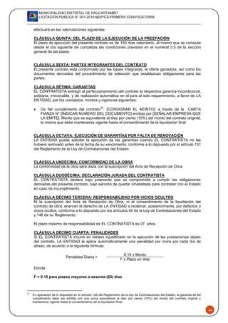 MUNICIPALIDAD DISTRITAL DE PAUCARTAMBO
LICITACION PUBLICA N° 001-2016-MDP/CS-PRIMERA CONVOCATORIA
46
efectuará en las valorizaciones siguientes.
CLÁUSULA QUINTA: DEL PLAZO DE LA EJECUCIÓN DE LA PRESTACIÓN
El plazo de ejecución del presente contrato es de 150 días calendario, el mismo que se computa
desde el día siguiente de cumplidas las condiciones previstas en el numeral 3.5 de la sección
general de las bases.
CLÁUSULA SEXTA: PARTES INTEGRANTES DEL CONTRATO
El presente contrato está conformado por las bases integradas, la oferta ganadora, así como los
documentos derivados del procedimiento de selección que establezcan obligaciones para las
partes.
CLÁUSULA SÉTIMA: GARANTÍAS
EL CONTRATISTA entregó al perfeccionamiento del contrato la respectiva garantía incondicional,
solidaria, irrevocable, y de realización automática en el país al solo requerimiento, a favor de LA
ENTIDAD, por los conceptos, montos y vigencias siguientes:
 De fiel cumplimiento del contrato
20
: [CONSIGNAR EL MONTO], a través de la CARTA
FIANZA N° [INDICAR NÚMERO DEL DOCUMENTO] emitida por [SEÑALAR EMPRESA QUE
LA EMITE]. Monto que es equivalente al diez por ciento (10%) del monto del contrato original,
la misma que debe mantenerse vigente hasta el consentimiento de la liquidación final.
CLÁUSULA OCTAVA: EJECUCIÓN DE GARANTÍAS POR FALTA DE RENOVACIÓN
LA ENTIDAD puede solicitar la ejecución de las garantías cuando EL CONTRATISTA no las
hubiere renovado antes de la fecha de su vencimiento, conforme a lo dispuesto por el artículo 131
del Reglamento de la Ley de Contrataciones del Estado.
CLÁUSULA UNDÉCIMA: CONFORMIDAD DE LA OBRA
La conformidad de la obra será dada con la suscripción del Acta de Recepción de Obra.
CLÁUSULA DUODÉCIMA: DECLARACIÓN JURADA DEL CONTRATISTA
EL CONTRATISTA declara bajo juramento que se compromete a cumplir las obligaciones
derivadas del presente contrato, bajo sanción de quedar inhabilitado para contratar con el Estado
en caso de incumplimiento.
CLÁUSULA DÉCIMO TERCERA: RESPONSABILIDAD POR VICIOS OCULTOS
Ni la suscripción del Acta de Recepción de Obra, ni el consentimiento de la liquidación del
contrato de obra, enervan el derecho de LA ENTIDAD a reclamar, posteriormente, por defectos o
vicios ocultos, conforme a lo dispuesto por los artículos 40 de la Ley de Contrataciones del Estado
y 146 de su Reglamento.
El plazo máximo de responsabilidad de EL CONTRATISTA es 07 años.
CLÁUSULA DÉCIMO CUARTA: PENALIDADES
Si EL CONTRATISTA incurre en retraso injustificado en la ejecución de las prestaciones objeto
del contrato, LA ENTIDAD le aplica automáticamente una penalidad por mora por cada día de
atraso, de acuerdo a la siguiente fórmula:
Penalidad Diaria =
0.10 x Monto
F x Plazo en días
Donde:
F = 0.15 para plazos mayores a sesenta (60) días
20
En aplicación de lo dispuesto en el artículo 126 del Reglamento de la Ley de Contrataciones del Estado, la garantía de fiel
cumplimiento debe ser emitida por una suma equivalente al diez por ciento (10%) del monto del contrato original y
mantenerse vigente hasta el consentimiento de la liquidación final.
 