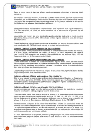 MUNICIPALIDAD DISTRITAL DE PAUCARTAMBO
LICITACION PUBLICA N° 001-2016-MDP/CS-PRIMERA CONVOCATORIA
47
Tanto el monto como el plazo se refieren, según corresponda, al contrato o ítem que debió
ejecutarse.
Se considera justificado el retraso, cuando EL CONTRATISTA acredite, de modo objetivamente
sustentado, que el mayor tiempo transcurrido no le resulta imputable. Esta calificación del retraso
como justificado no da lugar al pago de gastos generales de ningún tipo, conforme el artículo 133
del Reglamento de la Ley de Contrataciones del Estado.
Estas penalidades se deducen de las valorizaciones o en la liquidación final, según corresponda;
o si fuera necesario, se cobra del monto resultante de la ejecución de la garantía de fiel
cumplimiento.
La penalidad por mora y las otras penalidades pueden alcanzar cada una un monto máximo
equivalente al diez por ciento (10%) del monto del contrato vigente, o de ser el caso, del ítem que
debió ejecutarse.
Cuando se llegue a cubrir el monto máximo de la penalidad por mora o el monto máximo para
otras penalidades, LA ENTIDAD puede resolver el contrato por incumplimiento.
CLÁUSULA DÉCIMO QUINTA: RESOLUCIÓN DEL CONTRATO
Cualquiera de las partes puede resolver el contrato, de conformidad con los artículos 32, inciso c),
y 36 de la Ley de Contrataciones del Estado, y el artículo 135 de su Reglamento. De darse el
caso, LA ENTIDAD procederá de acuerdo a lo establecido en los artículos 136 y 177 del
Reglamento de la Ley de Contrataciones del Estado.
CLÁUSULA DÉCIMO SEXTA: RESPONSABILIDAD DE LAS PARTES
Cuando se resuelva el contrato por causas imputables a algunas de las partes, se debe resarcir
los daños y perjuicios ocasionados, a través de la indemnización correspondiente. Ello no obsta la
aplicación de las sanciones administrativas, penales y pecuniarias a que dicho incumplimiento
diere lugar, en el caso que éstas correspondan.
Lo señalado precedentemente no exime a ninguna de las partes del cumplimiento de las demás
obligaciones previstas en el presente contrato.
CLÁUSULA DÉCIMO SÉTIMA: MARCO LEGAL DEL CONTRATO
Sólo en lo no previsto en este contrato, en la Ley de Contrataciones del Estado y su Reglamento,
en las directivas que emita el OSCE y demás normativa especial que resulte aplicable, serán de
aplicación supletoria las disposiciones pertinentes del Código Civil vigente, cuando corresponda, y
demás normas de derecho privado.
CLÁUSULA DÉCIMO OCTAVA: SOLUCIÓN DE CONTROVERSIAS
Las controversias que surjan entre las partes durante la ejecución del contrato se resuelven
mediante conciliación o arbitraje, según el acuerdo de las partes.
Cualquiera de las partes tiene derecho a iniciar el arbitraje a fin de resolver dichas controversias
dentro del plazo de caducidad previsto en los artículos 122, 146, 152, 168, 170, 177, 178, 179 y
180 del Reglamento de la Ley de Contrataciones del Estado o, en su defecto, en el inciso 45.2 del
artículo 45 de la Ley de Contrataciones del Estado. El arbitraje será de tipo AD HOC
21
.
Facultativamente, cualquiera de las partes tiene el derecho a solicitar una conciliación dentro del
plazo de caducidad correspondiente, según lo señalado en el artículo 183 del Reglamento de la
Ley de Contrataciones del Estado, sin perjuicio de recurrir al arbitraje, en caso no se llegue a un
acuerdo entre ambas partes o se llegue a un acuerdo parcial. Las controversias sobre nulidad del
contrato solo pueden ser sometidas a arbitraje.
El Laudo arbitral emitido es inapelable, definitivo y obligatorio para las partes desde el momento
de su notificación, según lo previsto en el inciso 45.9 del artículo 45 de la Ley de Contrataciones
del Estado.
21
La entidad debe proponer el tipo de arbitraje mediante el cual resolverá las posibles controversias que surjan durante la
ejecución del contrato.
 