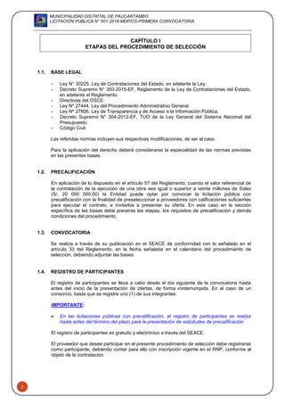 MUNICIPALIDAD DISTRITAL DE PAUCARTAMBO
LICITACION PUBLICA N° 001-2016-MDP/CS-PRIMERA CONVOCATORIA
3
CAPÍTULO I
ETAPAS DEL PROCEDIMIENTO DE SELECCIÓN
1.1. BASE LEGAL
- Ley N° 30225, Ley de Contrataciones del Estado, en adelante la Ley.
- Decreto Supremo N° 350-2015-EF, Reglamento de la Ley de Contrataciones del Estado,
en adelante el Reglamento.
- Directivas del OSCE.
- Ley Nº 27444, Ley del Procedimiento Administrativo General.
- Ley Nº 27806, Ley de Transparencia y de Acceso a la Información Pública.
- Decreto Supremo N° 304-2012-EF, TUO de la Ley General del Sistema Nacional del
Presupuesto.
- Código Civil.
Las referidas normas incluyen sus respectivas modificaciones, de ser el caso.
Para la aplicación del derecho deberá considerarse la especialidad de las normas previstas
en las presentes bases.
1.2. PRECALIFICACIÓN
En aplicación de lo dispuesto en el artículo 57 del Reglamento, cuando el valor referencial de
la contratación de la ejecución de una obra sea igual o superior a veinte millones de Soles
(S/. 20 000 000,00) la Entidad puede optar por convocar la licitación pública con
precalificación con la finalidad de preseleccionar a proveedores con calificaciones suficientes
para ejecutar el contrato, e invitarlos a presentar su oferta. En este caso en la sección
específica de las bases debe preverse las etapas, los requisitos de precalificación y demás
condiciones del procedimiento.
1.3. CONVOCATORIA
Se realiza a través de su publicación en el SEACE de conformidad con lo señalado en el
artículo 33 del Reglamento, en la fecha señalada en el calendario del procedimiento de
selección, debiendo adjuntar las bases.
1.4. REGISTRO DE PARTICIPANTES
El registro de participantes se lleva a cabo desde el día siguiente de la convocatoria hasta
antes del inicio de la presentación de ofertas, de forma ininterrumpida. En el caso de un
consorcio, basta que se registre uno (1) de sus integrantes.
IMPORTANTE:
 En las licitaciones públicas con precalificación, el registro de participantes se realiza
hasta antes del término del plazo para la presentación de solicitudes de precalificación.
El registro de participantes es gratuito y electrónico a través del SEACE.
El proveedor que desee participar en el presente procedimiento de selección debe registrarse
como participante, debiendo contar para ello con inscripción vigente en el RNP, conforme al
objeto de la contratación.
 