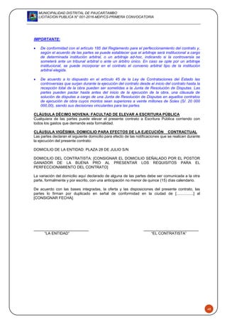 MUNICIPALIDAD DISTRITAL DE PAUCARTAMBO
LICITACION PUBLICA N° 001-2016-MDP/CS-PRIMERA CONVOCATORIA
48
IMPORTANTE:
 De conformidad con el artículo 185 del Reglamento para el perfeccionamiento del contrato y,
según el acuerdo de las partes se puede establecer que el arbitraje será institucional a cargo
de determinada institución arbitral, o un arbitraje ad-hoc, indicando si la controversia se
someterá ante un tribunal arbitral o ante un árbitro único. En caso se opte por un arbitraje
institucional, se puede incorporar en el contrato el convenio arbitral tipo de la institución
arbitral elegida.
 De acuerdo a lo dispuesto en el artículo 45 de la Ley de Contrataciones del Estado las
controversias que surjan durante la ejecución del contrato desde el inicio del contrato hasta la
recepción total de la obra pueden ser sometidas a la Junta de Resolución de Disputas. Las
partes pueden pactar hasta antes del inicio de la ejecución de la obra, una cláusula de
solución de disputas a cargo de una Junta de Resolución de Disputas en aquellos contratos
de ejecución de obra cuyos montos sean superiores a veinte millones de Soles (S/. 20 000
000,00), siendo sus decisiones vinculantes para las partes.
CLÁUSULA DÉCIMO NOVENA: FACULTAD DE ELEVAR A ESCRITURA PÚBLICA
Cualquiera de las partes puede elevar el presente contrato a Escritura Pública corriendo con
todos los gastos que demande esta formalidad.
CLÁUSULA VIGÉSIMA: DOMICILIO PARA EFECTOS DE LA EJECUCIÓN CONTRACTUAL
Las partes declaran el siguiente domicilio para efecto de las notificaciones que se realicen durante
la ejecución del presente contrato:
DOMICILIO DE LA ENTIDAD: PLAZA 28 DE JULIO S/N
DOMICILIO DEL CONTRATISTA: [CONSIGNAR EL DOMICILIO SEÑALADO POR EL POSTOR
GANADOR DE LA BUENA PRO AL PRESENTAR LOS REQUISITOS PARA EL
PERFECCIONAMIENTO DEL CONTRATO]
La variación del domicilio aquí declarado de alguna de las partes debe ser comunicada a la otra
parte, formalmente y por escrito, con una anticipación no menor de quince (15) días calendario.
De acuerdo con las bases integradas, la oferta y las disposiciones del presente contrato, las
partes lo firman por duplicado en señal de conformidad en la ciudad de [................] al
[CONSIGNAR FECHA].
“LA ENTIDAD” “EL CONTRATISTA”
 