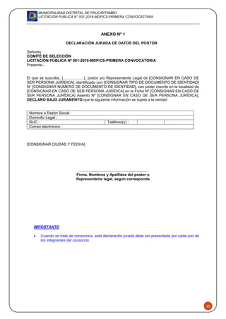 MUNICIPALIDAD DISTRITAL DE PAUCARTAMBO
LICITACION PUBLICA N° 001-2016-MDP/CS-PRIMERA CONVOCATORIA
50
ANEXO Nº 1
DECLARACIÓN JURADA DE DATOS DEL POSTOR
Señores
COMITÉ DE SELECCIÓN
LICITACIÓN PÚBLICA Nº 001-2016-MDP/CS-PRIMERA CONVOCATORIA
Presente.-
El que se suscribe, [……………..], postor y/o Representante Legal de [CONSIGNAR EN CASO DE
SER PERSONA JURÍDICA], identificado con [CONSIGNAR TIPO DE DOCUMENTO DE IDENTIDAD]
N° [CONSIGNAR NÚMERO DE DOCUMENTO DE IDENTIDAD], con poder inscrito en la localidad de
[CONSIGNAR EN CASO DE SER PERSONA JURÍDICA] en la Ficha Nº [CONSIGNAR EN CASO DE
SER PERSONA JURÍDICA] Asiento Nº [CONSIGNAR EN CASO DE SER PERSONA JURÍDICA],
DECLARO BAJO JURAMENTO que la siguiente información se sujeta a la verdad:
Nombre o Razón Social :
Domicilio Legal :
RUC : Teléfono(s) :
Correo electrónico :
[CONSIGNAR CIUDAD Y FECHA]
……...........................................................
Firma, Nombres y Apellidos del postor o
Representante legal, según corresponda
IMPORTANTE:
 Cuando se trate de consorcios, esta declaración jurada debe ser presentada por cada uno de
los integrantes del consorcio.
 