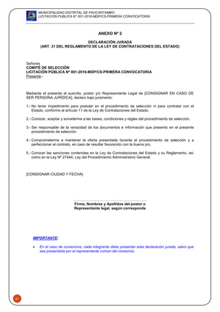 MUNICIPALIDAD DISTRITAL DE PAUCARTAMBO
LICITACION PUBLICA N° 001-2016-MDP/CS-PRIMERA CONVOCATORIA
51
ANEXO Nº 2
DECLARACIÓN JURADA
(ART. 31 DEL REGLAMENTO DE LA LEY DE CONTRATACIONES DEL ESTADO)
Señores
COMITÉ DE SELECCIÓN
LICITACIÓN PÚBLICA Nº 001-2016-MDP/CS-PRIMERA CONVOCATORIA
Presente.-
Mediante el presente el suscrito, postor y/o Representante Legal de [CONSIGNAR EN CASO DE
SER PERSONA JURÍDICA], declaro bajo juramento:
1.- No tener impedimento para postular en el procedimiento de selección ni para contratar con el
Estado, conforme al artículo 11 de la Ley de Contrataciones del Estado.
2.- Conocer, aceptar y someterme a las bases, condiciones y reglas del procedimiento de selección.
3.- Ser responsable de la veracidad de los documentos e información que presento en el presente
procedimiento de selección.
4.- Comprometerme a mantener la oferta presentada durante el procedimiento de selección y a
perfeccionar el contrato, en caso de resultar favorecido con la buena pro.
5.- Conocer las sanciones contenidas en la Ley de Contrataciones del Estado y su Reglamento, así
como en la Ley Nº 27444, Ley del Procedimiento Administrativo General.
[CONSIGNAR CIUDAD Y FECHA]
………………………….………………………..
Firma, Nombres y Apellidos del postor o
Representante legal, según corresponda
IMPORTANTE:
 En el caso de consorcios, cada integrante debe presentar esta declaración jurada, salvo que
sea presentada por el representante común del consorcio.
 
