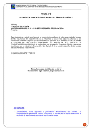MUNICIPALIDAD DISTRITAL DE PAUCARTAMBO
LICITACION PUBLICA N° 001-2016-MDP/CS-PRIMERA CONVOCATORIA
52
ANEXO Nº 3
DECLARACIÓN JURADA DE CUMPLIMIENTO DEL EXPEDIENTE TÉCNICO
Señores
COMITÉ DE SELECCIÓN
LICITACIÓN PÚBLICA Nº 001-2016-MDP/CS-PRIMERA CONVOCATORIA
Presente.-
Es grato dirigirme a usted, para hacer de su conocimiento que luego de haber examinado las bases y
demás documentos del procedimiento de la referencia y, conociendo todos los alcances y las
condiciones existentes, el postor que suscribe ofrece la ejecución de la obra CREACION DE PISTAS
Y VEREDAS DE LAS CALLES PRINCIPALES DEL ANEXO DE ACO, DISTRITO DE
PAUCARTAMBO-PASCO-PASCO, de conformidad con el respectivo Expediente Técnico y las demás
condiciones que se indican en el numeral 3.1 del Capítulo III de la sección específica de las bases y
los documentos del procedimiento.
[CONSIGNAR CIUDAD Y FECHA]
…….………………………….…………………..
Firma, Nombres y Apellidos del postor o
Representante legal o común, según corresponda
IMPORTANTE:
 Adicionalmente, puede requerirse la presentación documentación que acredite el
cumplimiento del Expediente Técnico, conforme a lo indicado en el acápite relacionado al
contenido de las ofertas de la presente sección de las bases.
 
