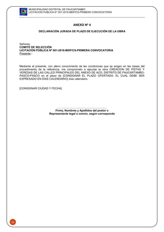 MUNICIPALIDAD DISTRITAL DE PAUCARTAMBO
LICITACION PUBLICA N° 001-2016-MDP/CS-PRIMERA CONVOCATORIA
53
ANEXO Nº 4
DECLARACIÓN JURADA DE PLAZO DE EJECUCIÓN DE LA OBRA
Señores
COMITÉ DE SELECCIÓN
LICITACIÓN PÚBLICA Nº 001-2016-MDP/CS-PRIMERA CONVOCATORIA
Presente.-
Mediante el presente, con pleno conocimiento de las condiciones que se exigen en las bases del
procedimiento de la referencia, me comprometo a ejecutar la obra CREACION DE PISTAS Y
VEREDAS DE LAS CALLES PRINCIPALES DEL ANEXO DE ACO, DISTRITO DE PAUCARTAMBO-
PASCO-PASCO en el plazo de [CONSIGNAR EL PLAZO OFERTADO, EL CUAL DEBE SER
EXPRESADO EN DÍAS CALENDARIO] días calendario.
[CONSIGNAR CIUDAD Y FECHA]
……..........................................................
Firma, Nombres y Apellidos del postor o
Representante legal o común, según corresponda
 