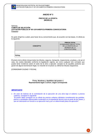 MUNICIPALIDAD DISTRITAL DE PAUCARTAMBO
LICITACION PUBLICA N° 001-2016-MDP/CS-PRIMERA CONVOCATORIA
54
ANEXO Nº 5
PRECIO DE LA OFERTA
(MODELO)
Señores
COMITÉ DE SELECCIÓN
LICITACIÓN PÚBLICA Nº 001-2016-MDP/CS-PRIMERA CONVOCATORIA
Presente.-
Es grato dirigirme a usted, para hacer de su conocimiento que, de acuerdo con las bases, mi oferta es
la siguiente:
CONCEPTO
PRECIO TOTAL
[CONSIGNAR PRECIO TOTAL
DE LA OFERTA EN LA
MONEDA DE LA
CONVOCATORIA]
TOTAL
El precio de la oferta incluye todos los tributos, seguros, transporte, inspecciones, pruebas y, de ser el
caso, los costos laborales conforme la legislación vigente, así como cualquier otro concepto que
pueda tener incidencia sobre el costo de la obra a ejecutar; excepto la de aquellos postores que
gocen de alguna exoneración legal, no incluirán en el precio su oferta los tributos respectivos.
[CONSIGNAR CIUDAD Y FECHA]
……………………………….…………………..
Firma, Nombres y Apellidos del postor o
Representante legal o común, según corresponda
IMPORTANTE:
 En caso de tratarse de la contratación de la ejecución de una obra bajo el sistema a precios
unitarios, consignar lo siguiente:
“El postor debe consignar en su oferta los precios unitarios ofertados considerando las partidas,
planos y cantidades referenciales contenidos en el expediente técnico que es parte de las bases; y
que se valorizarán en función a su ejecución real y por un determinado plazo de ejecución”.
 