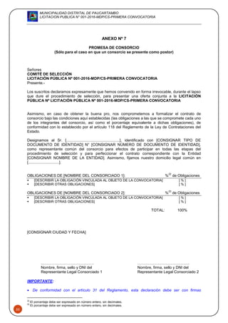 MUNICIPALIDAD DISTRITAL DE PAUCARTAMBO
LICITACION PUBLICA N° 001-2016-MDP/CS-PRIMERA CONVOCATORIA
55
ANEXO Nº 7
PROMESA DE CONSORCIO
(Sólo para el caso en que un consorcio se presente como postor)
Señores
COMITÉ DE SELECCIÓN
LICITACIÓN PÚBLICA Nº 001-2016-MDP/CS-PRIMERA CONVOCATORIA
Presente.-
Los suscritos declaramos expresamente que hemos convenido en forma irrevocable, durante el lapso
que dure el procedimiento de selección, para presentar una oferta conjunta a la LICITACIÓN
PÚBLICA Nº LICITACIÓN PÚBLICA Nº 001-2016-MDP/CS-PRIMERA CONVOCATORIA
Asimismo, en caso de obtener la buena pro, nos comprometemos a formalizar el contrato de
consorcio bajo las condiciones aquí establecidas (las obligaciones a las que se compromete cada uno
de los integrantes del consorcio, así como el porcentaje equivalente a dichas obligaciones), de
conformidad con lo establecido por el artículo 118 del Reglamento de la Ley de Contrataciones del
Estado.
Designamos al Sr. [..................................................], identificado con [CONSIGNAR TIPO DE
DOCUMENTO DE IDENTIDAD] N° [CONSIGNAR NÚMERO DE DOCUMENTO DE IDENTIDAD],
como representante común del consorcio para efectos de participar en todas las etapas del
procedimiento de selección y para perfeccionar el contrato correspondiente con la Entidad
[CONSIGNAR NOMBRE DE LA ENTIDAD]. Asimismo, fijamos nuestro domicilio legal común en
[.............................].
OBLIGACIONES DE [NOMBRE DEL CONSORCIADO 1]: %
22
de Obligaciones
 [DESCRIBIR LA OBLIGACIÓN VINCULADA AL OBJETO DE LA CONVOCATORIA] [ % ]
 [DESCRIBIR OTRAS OBLIGACIONES] [ % ]
OBLIGACIONES DE [NOMBRE DEL CONSORCIADO 2]: %
23
de Obligaciones
 [DESCRIBIR LA OBLIGACIÓN VINCULADA AL OBJETO DE LA CONVOCATORIA] [ % ]
 [DESCRIBIR OTRAS OBLIGACIONES] [ % ]
TOTAL: 100%
[CONSIGNAR CIUDAD Y FECHA]
..…………………………………. …………………………………..
Nombre, firma, sello y DNI del Nombre, firma, sello y DNI del
Representante Legal Consorciado 1 Representante Legal Consorciado 2
IMPORTANTE:
 De conformidad con el artículo 31 del Reglamento, esta declaración debe ser con firmas
22
El porcentaje debe ser expresado en número entero, sin decimales.
23
El porcentaje debe ser expresado en número entero, sin decimales.
 