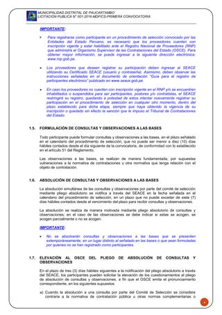 MUNICIPALIDAD DISTRITAL DE PAUCARTAMBO
LICITACION PUBLICA N° 001-2016-MDP/CS-PRIMERA CONVOCATORIA
4
IMPORTANTE:
 Para registrarse como participante en un procedimiento de selección convocado por las
Entidades del Estado Peruano, es necesario que los proveedores cuenten con
inscripción vigente y estar habilitado ante el Registro Nacional de Proveedores (RNP)
que administra el Organismo Supervisor de las Contrataciones del Estado (OSCE). Para
obtener mayor información, se puede ingresar a la siguiente dirección electrónica:
www.rnp.gob.pe.
 Los proveedores que deseen registrar su participación deben ingresar al SEACE
utilizando su Certificado SEACE (usuario y contraseña). Asimismo, deben observar las
instrucciones señaladas en el documento de orientación “Guía para el registro de
participantes electrónico” publicado en www.seace.gob.pe.
 En caso los proveedores no cuenten con inscripción vigente en el RNP y/o se encuentren
inhabilitados o suspendidos para ser participantes, postores y/o contratistas, el SEACE
restringirá su registro, quedando a potestad de estos intentar nuevamente registrar su
participación en el procedimiento de selección en cualquier otro momento, dentro del
plazo establecido para dicha etapa, siempre que haya obtenido la vigencia de su
inscripción o quedado sin efecto la sanción que le impuso el Tribunal de Contrataciones
del Estado.
1.5. FORMULACIÓN DE CONSULTAS Y OBSERVACIONES A LAS BASES
Todo participante puede formular consultas y observaciones a las bases, en el plazo señalado
en el calendario del procedimiento de selección, que no puede ser menor a diez (10) días
hábiles contados desde el día siguiente de la convocatoria, de conformidad con lo establecido
en el artículo 51 del Reglamento.
Las observaciones a las bases, se realizan de manera fundamentada, por supuestas
vulneraciones a la normativa de contrataciones u otra normativa que tenga relación con el
objeto de contratación.
1.6. ABSOLUCIÓN DE CONSULTAS Y OBSERVACIONES A LAS BASES
La absolución simultánea de las consultas y observaciones por parte del comité de selección
mediante pliego absolutorio se notifica a través del SEACE en la fecha señalada en el
calendario del procedimiento de selección, en un plazo que no puede exceder de siete (7)
días hábiles contados desde el vencimiento del plazo para recibir consultas y observaciones.
La absolución se realiza de manera motivada mediante pliego absolutorio de consultas y
observaciones; en el caso de las observaciones se debe indicar si estas se acogen, se
acogen parcialmente o no se acogen.
IMPORTANTE:
 No se absolverán consultas y observaciones a las bases que se presenten
extemporáneamente, en un lugar distinto al señalado en las bases o que sean formuladas
por quienes no se han registrado como participantes.
1.7. ELEVACIÓN AL OSCE DEL PLIEGO DE ABSOLUCIÓN DE CONSULTAS Y
OBSERVACIONES
En el plazo de tres (3) días hábiles siguientes a la notificación del pliego absolutorio a través
del SEACE, los participantes pueden solicitar la elevación de los cuestionamientos al pliego
de absolución de consultas y observaciones, a fin que el OSCE emita el pronunciamiento
correspondiente, en los siguientes supuestos:
a) Cuando la absolución a una consulta por parte del Comité de Selección se considere
contraria a la normativa de contratación pública u otras normas complementarias o
 